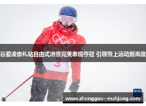 谷爱凌崇礼站自由式滑雪完美表现夺冠 引领雪上运动新高度