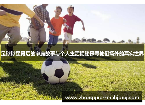 足球球星背后的家庭故事与个人生活揭秘探寻他们场外的真实世界