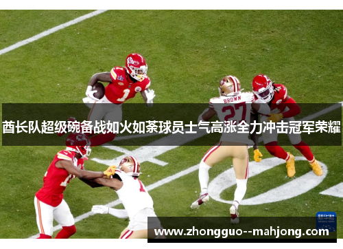 酋长队超级碗备战如火如荼球员士气高涨全力冲击冠军荣耀