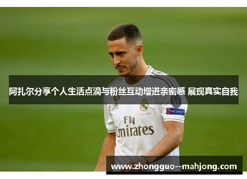 阿扎尔分享个人生活点滴与粉丝互动增进亲密感 展现真实自我