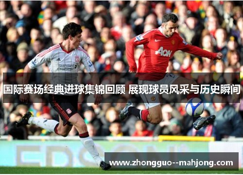 国际赛场经典进球集锦回顾 展现球员风采与历史瞬间 国际赛场经典进球集锦回顾 展现球员风采与历史瞬间