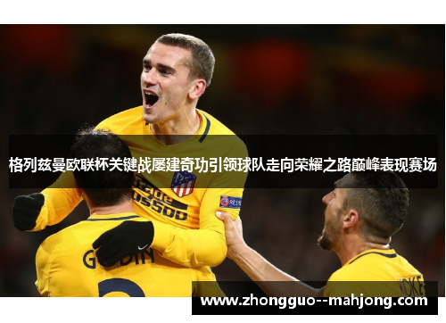 格列兹曼欧联杯关键战屡建奇功引领球队走向荣耀之路巅峰表现赛场 格列兹曼欧联杯关键战屡建奇功引领球队走向荣耀之路巅峰表现赛场