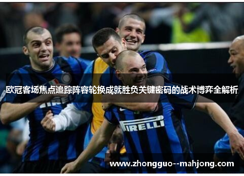 欧冠客场焦点追踪阵容轮换成就胜负关键密码的战术博弈全解析