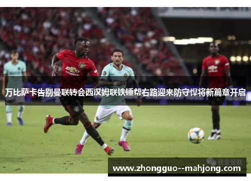 万比萨卡告别曼联转会西汉姆联铁锤帮右路迎来防守悍将新篇章开启