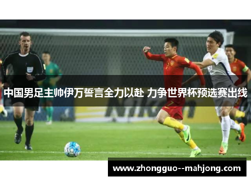 中国男足主帅伊万誓言全力以赴 力争世界杯预选赛出线