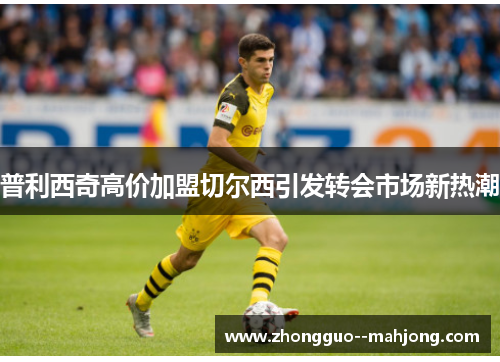 普利西奇高价加盟切尔西引发转会市场新热潮