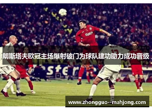 朗斯塔夫欧冠主场爆射破门为球队建功助力成功晋级 朗斯塔夫欧冠主场爆射破门为球队建功助力成功晋级