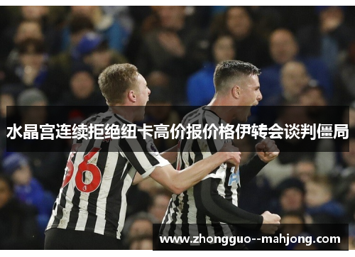 水晶宫连续拒绝纽卡高价报价格伊转会谈判僵局