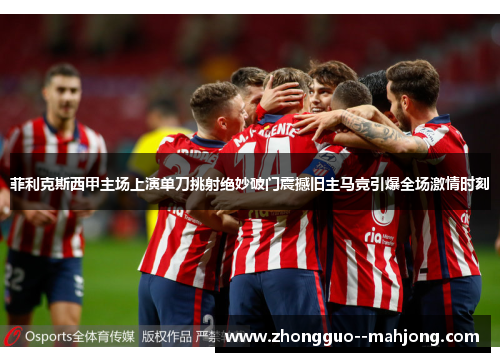 菲利克斯西甲主场上演单刀挑射绝妙破门震撼旧主马竞引爆全场激情时刻